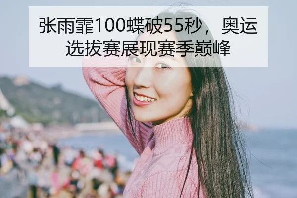 张雨霏100蝶破55秒，奥运选拔赛展现赛季巅峰