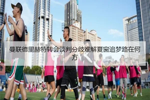 曼联德里赫特转会谈判分歧难解夏窗追梦路在何方