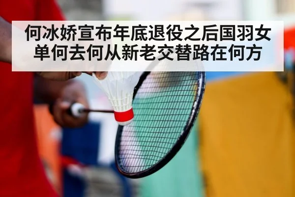 何冰娇宣布年底退役之后国羽女单何去何从新老交替路在何方