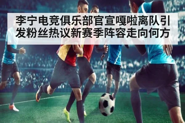 李宁电竞俱乐部官宣嘎啦离队引发粉丝热议新赛季阵容走向何方
