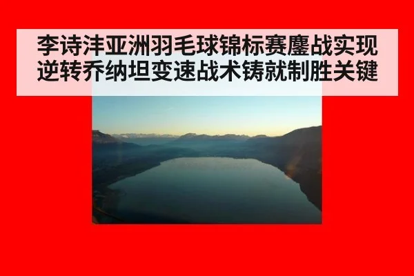 李诗沣亚洲羽毛球锦标赛鏖战实现逆转乔纳坦变速战术铸就制胜关键