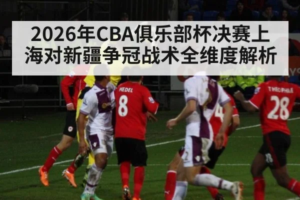 2026年CBA俱乐部杯决赛上海对新疆争冠战术全维度解析
